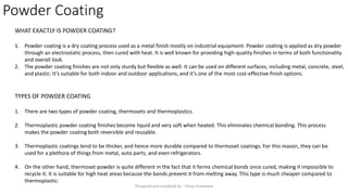 Powder Coating
WHAT EXACTLY IS POWDER COATING?
1. Powder coating is a dry coating process used as a metal finish mostly on industrial equipment. Powder coating is applied as dry powder
through an electrostatic process, then cured with heat. It is well known for providing high-quality finishes in terms of both functionality
and overall look.
2. The powder coating finishes are not only sturdy but flexible as well. It can be used on different surfaces, including metal, concrete, steel,
and plastic. It’s suitable for both indoor and outdoor applications, and it’s one of the most cost-effective finish options.
TYPES OF POWDER COATING
1. There are two types of powder coating, thermosets and thermoplastics.
2. Thermoplastic powder coating finishes become liquid and very soft when heated. This eliminates chemical bonding. This process
makes the powder coating both reversible and reusable.
3. Thermoplastic coatings tend to be thicker, and hence more durable compared to thermoset coatings. For this reason, they can be
used for a plethora of things from metal, auto parts, and even refrigerators.
4. On the other hand, thermoset powder is quite different in the fact that it forms chemical bonds once cured, making it impossible to
recycle it. It is suitable for high heat areas because the bonds prevent it from melting away. This type is much cheaper compared to
thermoplastic.
Preapred and complied by - Vinay Srivastava
 