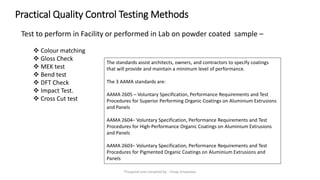 Practical Quality Control Testing Methods
Test to perform in Facility or performed in Lab on powder coated sample –
❖ Colour matching
❖ Gloss Check
❖ MEK test
❖ Bend test
❖ DFT Check
❖ Impact Test.
❖ Cross Cut test
The standards assist architects, owners, and contractors to specify coatings
that will provide and maintain a minimum level of performance.
The 3 AAMA standards are:
AAMA 2605 – Voluntary Specification, Performance Requirements and Test
Procedures for Superior Performing Organic Coatings on Aluminium Extrusions
and Panels
AAMA 2604– Voluntary Specification, Performance Requirements and Test
Procedures for High-Performance Organic Coatings on Aluminium Extrusions
and Panels
AAMA 2603– Voluntary Specification, Performance Requirements and Test
Procedures for Pigmented Organic Coatings on Aluminium Extrusions and
Panels
Preapred and complied by - Vinay Srivastava
 