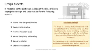 ❖ ​Passive solar design techniques
❖ Weathertight detailing
❖ Thermal insulation levels
❖ Natural daylighting and shading
❖ Natural ventilation
❖ External noise control
In response to the particular aspects of the site, provide an
appropriate design and specification for the following
aspects:
Passive Solar Design
The design of a building that utilizes natural heat
and light effectively to minimize energy use. This
may influence the choice of building orientation,
materials, and glazing, to enable the sun to heat,
cool and potentially provide hot water for
occupants.
Such an approach can radically reduce energy use,
and associated heating costs, and is a key part of a
sustainable design ethos.
Design Aspects
Preapred and complied by - Vinay Srivastava
 