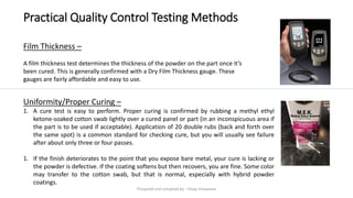 Practical Quality Control Testing Methods
Film Thickness –
A film thickness test determines the thickness of the powder on the part once it’s
been cured. This is generally confirmed with a Dry Film Thickness gauge. These
gauges are fairly affordable and easy to use.
Uniformity/Proper Curing –
1. A cure test is easy to perform. Proper curing is confirmed by rubbing a methyl ethyl
ketone-soaked cotton swab lightly over a cured panel or part (in an inconspicuous area if
the part is to be used if acceptable). Application of 20 double rubs (back and forth over
the same spot) is a common standard for checking cure, but you will usually see failure
after about only three or four passes.
1. If the finish deteriorates to the point that you expose bare metal, your cure is lacking or
the powder is defective. If the coating softens but then recovers, you are fine. Some color
may transfer to the cotton swab, but that is normal, especially with hybrid powder
coatings.
Preapred and complied by - Vinay Srivastava
 