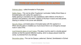 TYPE OF GLASS USED IN GLAZING
Ordinary glass – called Annealed or Float glass
Safety Glass – This can be either Toughened, Laminated, Safety Wired Glass or
Annealed glass with safety film applied to it.
Safety glazing is mandatory for new installations within 800mm of the floor in
windows and partitions, and within 1500mm of the floor in doors and side panels.
Glazing is marked in the corner with BS6206.
Security Glass- Laminated glass or Annealed glass with film applied to it.
When security glass is installed you must ensure there is an emergency escape
route in case of fire.
Low Emissivity glass or Low E glass- The glass must be used in a double glazed
window so that the special reflective coating, which is always placed inside the
cavity, is protected from any damage
Decorative glass - This can be Opaque, patterned, Stained, Sandblasted or Etched
Preapred and complied by - Vinay Srivastava
 