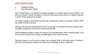HEAT TREATED GLASS
● Toughened Glass
● Heat Strengthen Glass
Heat Treated Glass is produced by heating the glass to a plastic state at around 650ºC, and
then by computer control, the glass is moved into the quench area where it is rapidly cooled by
a series of high pressure air nozzles.
This rapid cooling or quenching induces high compression stress in the glass surface, while
the center remains in tension.
Although the physical characteristics remain unchanged, the additional stresses created within
the glass increases its thermal and mechanical strength.
Heat Strengthened glass is twice as strong as the annealed glass while Tempered glass is up
to five times stronger than ordinary annealed glass of the same thickness.
Tempered glass is much harder to break than annealed float or laminated glass. If broken it
will not provide security, however the noise due to breakage is often a deterrent.
Preapred and complied by - Vinay Srivastava
 