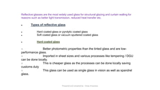 Reflective glasses are the most widely used glass for structural glazing and curtain walling for
reasons such as better light transmission, reduced heat transfer etc.
● Types of reflective glass
● Hard coated glass or pyrolytic coated glass
● Soft coated glass or vacuum sputtered coated glass
● Hard coated glass
○ Better photometric properties than the tinted glass and are low-
performance glass.
○ Imported in sheet sizes and various processes like tempering / DGU
can be done locally.
○ This is cheaper glass as the processes can be done locally saving
customs duty
○ This glass can be used as single glass in vision as well as spandrel
glass.
Preapred and complied by - Vinay Srivastava
 