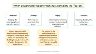 Durability
Providing durable, low
maintenance
materials.
When designing for weather tightness considers the ‘four D’s
Deflection
Keeping the
water away from
any entry points.
Drainage
Removing any
water that does
enter.
Drying
Allowing any remaining
moisture to be removed
by ventilation or
diffusion.
Ensure a weathertight
envelope and consider using
cavity wall construction, even
when not required by the
Building Code, to reduce risk
of water damage over the
longer term.
The success of the
building envelope
depends upon selection
of appropriate materials
and components, and
how these are brought
together.
Preapred and complied by - Vinay Srivastava
 