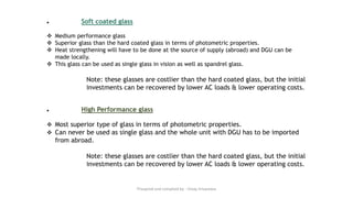 ● Soft coated glass
❖ Medium performance glass
❖ Superior glass than the hard coated glass in terms of photometric properties.
❖ Heat strengthening will have to be done at the source of supply (abroad) and DGU can be
made locally.
❖ This glass can be used as single glass in vision as well as spandrel glass.
Note: these glasses are costlier than the hard coated glass, but the initial
investments can be recovered by lower AC loads & lower operating costs.
● High Performance glass
❖ Most superior type of glass in terms of photometric properties.
❖ Can never be used as single glass and the whole unit with DGU has to be imported
from abroad.
Note: these glasses are costlier than the hard coated glass, but the initial
investments can be recovered by lower AC loads & lower operating costs.
Preapred and complied by - Vinay Srivastava
 