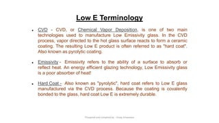 Low E Terminology
● CVD - CVD, or Chemical Vapor Deposition, is one of two main
technologies used to manufacture Low Emissivity glass. In the CVD
process, vapor directed to the hot glass surface reacts to form a ceramic
coating. The resulting Low E product is often referred to as "hard coat".
Also known as pyrolytic coating.
● Emissivity - Emissivity refers to the ability of a surface to absorb or
reflect heat. An energy efficient glazing technology, Low Emissivity glass
is a poor absorber of heat!
● Hard Coat - Also known as "pyrolytic", hard coat refers to Low E glass
manufactured via the CVD process. Because the coating is covalently
bonded to the glass, hard coat Low E is extremely durable.
Preapred and complied by - Vinay Srivastava
 