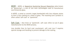 MSVD - MSVD, or Magnetron Sputtering Vacuum Deposition (also known
as "sputtering"), is one of two main technologies used to manufacture
Low Emissivity glass.
In MSVD, a metal or ceramic target bombarded with ions releases atoms
to form a thin coating on a sheet of glass. The resulting Low E product is
often called "soft coat" or "sputtered".
Soft Coat - Also know as "sputtered", soft coat refers to Low E glass
manufactured via the MSVD process.
Less durable than its hard coat counterpart, soft coat Low E requires
special storage and handling to prevent damage to the coating.
Preapred and complied by - Vinay Srivastava
 