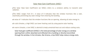 Solar Heat Gain Coefficient (SHGC)
●The Solar Heat Gain Coefficient (or SHGC) refers to a window's ability to transmit solar
radiation.
●The SHGC ranges from 0-1. A value of 0 indicates that the window functions like a wall,
essentially preventing any solar energy from entering the building.
●A value of 1 indicates that the window functions like an opening, allowing all solar energy in.
●In cold climates, a high SHGC can lower heating costs by using passive solar heating.
●In warm climates, a low SHGC is desired to keep unwanted heat out and reduce cooling costs.
Solar heat gain coefficient (SHGC) is the total percentage of solar energy at a window
opening that is either absorbed and reflected into a building or directly transmitted
through the window. In hot climates, like Arizona, a low SHGC helps reduce energy costs.
Preapred and complied by - Vinay Srivastava
 