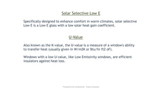 Solar Selective Low E
Specifically designed to enhance comfort in warm climates, solar selective
Low E is a Low E glass with a low solar heat gain coefficient.
U-Value
Also known as the K-value, the U-value is a measure of a window's ability
to transfer heat (usually given in W/m2K or Btu/hr ft2 oF).
Windows with a low U-value, like Low Emissivity windows, are efficient
insulators against heat loss.
Preapred and complied by - Vinay Srivastava
 