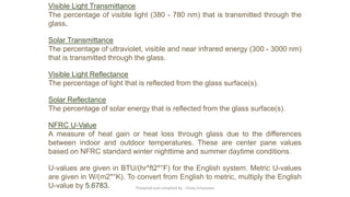 Visible Light Transmittance
The percentage of visible light (380 - 780 nm) that is transmitted through the
glass.
Solar Transmittance
The percentage of ultraviolet, visible and near infrared energy (300 - 3000 nm)
that is transmitted through the glass.
Visible Light Reflectance
The percentage of light that is reflected from the glass surface(s).
Solar Reflectance
The percentage of solar energy that is reflected from the glass surface(s).
NFRC U-Value
A measure of heat gain or heat loss through glass due to the differences
between indoor and outdoor temperatures. These are center pane values
based on NFRC standard winter nighttime and summer daytime conditions.
U-values are given in BTU/(hr*ft2*°F) for the English system. Metric U-values
are given in W/(m2*°K). To convert from English to metric, multiply the English
U-value by 5.6783. Preapred and complied by - Vinay Srivastava
 