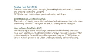 Relative Heat Gain (RHG)
The amount of heat gained through glass taking into consideration U-value
and shading coefficient. Using the
NFRC standard, relative heat gain is calculated as follows:
Solar Heat Gain Coefficient (SHGC)
The portion of directly transmitted and absorbed solar energy that enters into
the building's interior. The higher the SHGC, the higher the heat gain.
Light to Solar Gain Ratio (LSG)
The ratio is equal to the Visible Light Transmittance divided by the Solar
Heat Gain Coefficient. The Department of Energy's Federal Technology Alert
publication of the Federal Energy Management Program (FEMP) views an
LSG of 1.25 or greater to be Green Glazing/Spectrally Selective Glazing.
Preapred and complied by - Vinay Srivastava
 