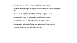 What are the benefits of having Double Glazed Units?
●Heat loss through single glazing will be at least halved with double glazed
units
●Rooms will be COLDER/WARMER with double glazed units
●Outside NOICE can be reduced with double glazed units
●Condensation can be reduced with double glazed units
●
●Increases the saleability of the property with double glazed units
●
●Savings on fuel bills with double glazed units.
Preapred and complied by - Vinay Srivastava
 