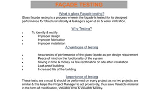 What is glass Façade testing?
Glass façade testing is a process wherein the façade is tested for its designed
performance for Structural stability & leakage’s against air & water infiltration.
Why Testing?
● To identify & rectify:
● Improper design
● Improper fabrication
● Improper installation
Advantages of testing
● Assurances of performance of the glass façade as per design requirement
● Peace of mind on the functionality of the system
● Saving in time & money as few rectification on site after installation
● Leak proof building
● Increased life of the building
Importance of testing
These tests are a must & should be performed on every project as no two projects are
similar & this helps the Project Manager to act proactively, thus save Valuable material
in the form of modification, Valuable time & Valuable Money.
FAÇADE TESTING
Preapred and complied by - Vinay Srivastava
 