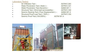 Laboratory Testing
● Air Infiltration Test - ASTM E 283
● Water Penetration Test ( Static ) - ASTM E 331
● Water Penetration Test (Dynamic) - AAMA 501.1
● Structural Test ( Wind load serviceability) - ASTM E 330
● Seismic Racking Test ( Floor Displacement ) – AAMA 501.4
● Structural Proof Load Test ( 150% ) - ASTM E 330
● Seismic Proof Test (150-200%) - ASTM 501.4
Preapred and complied by - Vinay Srivastava
 