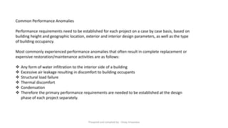 Common Performance Anomalies
Performance requirements need to be established for each project on a case by case basis, based on
building height and geographic location, exterior and interior design parameters, as well as the type
of building occupancy.
Most commonly experienced performance anomalies that often result in complete replacement or
expensive restoration/maintenance activities are as follows:
❖ Any form of water infiltration to the interior side of a building
❖ Excessive air leakage resulting in discomfort to building occupants
❖ Structural load failure
❖ Thermal discomfort
❖ Condensation
❖ Therefore the primary performance requirements are needed to be established at the design
phase of each project separately.
Preapred and complied by - Vinay Srivastava
 