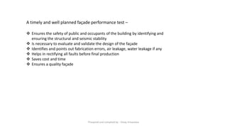 A timely and well planned façade performance test –
❖ Ensures the safety of public and occupants of the building by identifying and
ensuring the structural and seismic stability
❖ Is necessary to evaluate and validate the design of the façade
❖ Identifies and points out fabrication errors, air leakage, water leakage if any
❖ Helps in rectifying all faults before final production
❖ Saves cost and time
❖ Ensures a quality façade
Preapred and complied by - Vinay Srivastava
 