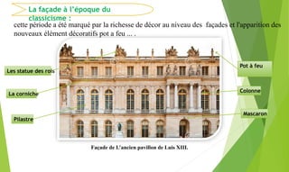 La façade à l’époque du
classicisme :
cette période a été marqué par la richesse de décor au niveau des façades et l'apparition des
nouveaux élément décoratifs pot a feu ... .
Façade de L’ancien pavillon de Luis XIII.
Pot à feu
Les statue des rois
Pilastre
Mascaron
Colonne
La corniche
 
