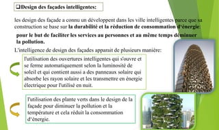 Design des façades intelligentes:
les design des façade a connu un développent dans les ville intelligentes parce que sa
construction se base sur la durabilité et la réduction de consommation d‘énergie:
pour le but de faciliter les services au personnes et au même temps déminuer
la pollution.
L'intelligence de design des façades apparait de plusieurs manière:
l'utilisation des ouvertures intelligentes qui s'ouvre et
se ferme automatiquement selon la luminosité de
soleil et qui contient aussi a des panneaux solaire qui
absorbe les rayon solaire et les transmettre en énergie
électrique pour l'utilisé en nuit.
l'utilisation des plante verts dans le design de la
façade pour diminuer la pollution et la
température et cela réduit la consommation
d‘énergie.
 