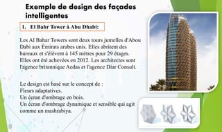 Exemple de design des façades
intelligentes
1. El Bahr Tower à Abu Dhabi:
Les Al Bahar Towers sont deux tours jumelles d'Abou
Dabi aux Émirats arabes unis. Elles abritent des
bureaux et s'élèvent à 145 mètres pour 29 étages.
Elles ont été achevées en 2012. Les architectes sont
l'agence britannique Aedas et l'agence Diar Consult.
Le design est basé sur le concept de :
Fleurs adaptatives.
Un écran d'ombrage en bois.
Un écran d'ombrage dynamique et sensible qui agit
comme un mashrabiya.
 