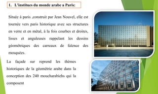 1. L'institues du monde arabe a Paris:
Située à paris ,construit par Jean Nouvel, elle est
tournée vers paris historique avec ses structures
en verre et en métal, à la fois courbes et droites,
lisses et anguleuses rappelant les dessins
géométriques des carreaux de faïence des
mosquées.
La façade sur reprend les thèmes
historiques de la géométrie arabe dans la
conception des 240 moucharabiehs qui la
composent
 