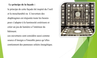 le principe de cette façade été inspiré du l’oeil
et la moucharabié ou L’ouverture des
diaphragmes est réajustée toute les heures
pour s’adapter à la luminosité extérieure et
créer un jeu de lumière a l’intérieur du
bâtiment.
ces ouvertures sont considère aussi comme
source d’énergie a l'imeuble parce qu’elles
contiennent des panneaux solaire énergétique.
Le principe de la façade :
 
