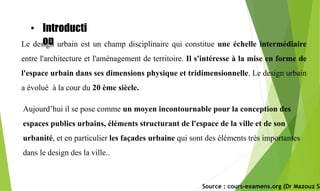 Le design urbain est un champ disciplinaire qui constitue une échelle intermédiaire
entre l'architecture et l'aménagement de territoire. Il s'intéresse à la mise en forme de
l'espace urbain dans ses dimensions physique et tridimensionnelle. Le design urbain
a évolué à la cour du 20 ème siècle.
Aujourd’hui il se pose comme un moyen incontournable pour la conception des
espaces publics urbains, éléments structurant de l'espace de la ville et de son
urbanité, et en particulier les façades urbaine qui sont des éléments très importantes
dans le design des la ville..
Source : cours-examens.org (Dr Mazouz Sa
• Introducti
on
 
