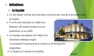 La façade
 Le mot façade vient de mot latin facies ou la face qui vient de la perception donc
du regard.
 C’est le côté extérieure et visible d’un
bâtiment, elle résulte du plan avec ses
proportions, et ses saillit.
 Les façades ont toujours été l’objet d’un
traitement esthétique soigné
 La façade est l’identité d’un édifice.
Source : www.academia.edu
et constituent l’expression de la richesse et du bon gout du
propriétaire.
• Définitions
• La façade
 