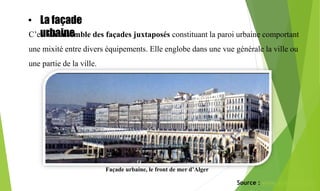 La façade
urbaine :
C’est un ensemble des façades juxtaposés constituant la paroi urbaine comportant
une mixité entre divers équipements. Elle englobe dans une vue générale la ville ou
une partie de la ville.
Façade urbaine, le front de mer d’Alger
Source : www.academia.edu
• La façade
urbaine
 