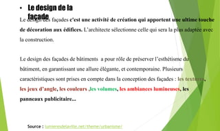 Le design de la
façade :
Le design des façades c'est une activité de création qui apportent une ultime touche
de décoration aux édifices. L’architecte sélectionne celle qui sera la plus adaptée avec
la construction.
Le design des façades de bâtiments a pour rôle de préserver l’esthétisme du
bâtiment, en garantissant une allure élégante, et contemporaine. Plusieurs
caractéristiques sont prises en compte dans la conception des façades : les textures,
les jeux d’angle, les couleurs ,les volumes, les ambiances lumineuses, les
panneaux publicitaire...
Source : lumieresdelaville.net/theme/urbanisme/
• Le design de la
façade
 