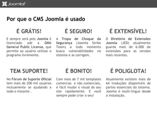 É SEGURO! 
A Tropa de Choque da 
Segurança (Joomla Strike 
Team) a todo momento 
busca vulnerabilidades no 
sistema e as corrigem. 
É GRÁTIS! 
E sempre será pois Joomla é 
licenciado sob a GNU 
General Public License, que 
permite ao usuário utilizar o 
programa livremente. 
É BONITO! 
Com mais de 7 mil templates 
comercias e não comerciais, 
é fácil mudar o visual do seu 
site rapidamente. E você 
sempre pode criar o seu! 
TEM SUPORTE! 
No Fórum de Suporte Oficial 
tem mais de 200 mil usuários 
mutuamente se ajudando a 
todo o instante . 
É EXTENSÍVEL! 
O Diretório de Extensões 
Joomla (JED) atualmente 
guarda mais de 6.000 de 
extensões para as versões 
mais recentes. 
É POLIGLOTA! 
Atualmente existem mais de 
64 traduções disponíveis de 
partes essenciais do sistema. 
Joomla é multi-língue desde 
a instalação. 
Por que o CMS Joomla é usado 
 