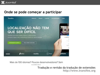 Onde se pode começar a participar 
Tradução e revisão da tradução de extensões 
http://www.transifex.org 
 
