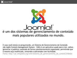 é um dos sistemas de gerenciamento de conteúdo 
mais populares utilizados no mundo. 
E caso você esteja se perguntando, um Sistema de Gerenciamento de Conteúdo 
(do inglês Content Management System – CMS) é um aplicativo usado para criar, editar, 
gerenciar e publicar conteúdo de forma consistentemente organizada, permitindo que 
o mesmo seja modificado, removido e adicionado com facilidade. 
Fonte: http://pt.wikipedia.org/wiki/Sistema_de_gerenciamento_de_conte%C3%BAdo 
 