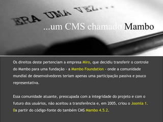 ...um CMS chamado Mambo 
Os direitos deste pertenciam a empresa Miro, que decidiu transferir o controle 
do Mambo para uma fundação - a Mambo Foundation - onde a comunidade 
mundial de desenvolvedores teriam apenas uma participação passiva e pouco 
representativa. 
Essa comunidade atuante, preocupada com a integridade do projeto e com o 
futuro dos usuários, não aceitou a transferência e, em 2005, criou o Joomla 1. 
0a partir do código-fonte do também CMS Mambo 4.5.2. 
 