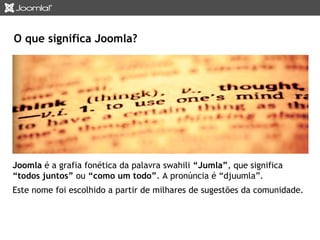 O que significa Joomla? 
Joomla é a grafia fonética da palavra swahili “Jumla”, que significa 
“todos juntos” ou “como um todo”. A pronúncia é “djuumla”. 
Este nome foi escolhido a partir de milhares de sugestões da comunidade. 
 