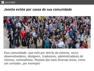 Joomla existe por causa de sua comunidade 
Essa comunidade, que está por detrás do sistema, inclui 
desenvolvedores, designers, tradutores, administradores de 
sistema, conteudistas. Pessoas das mais diversas áreas, como 
um contador, por exemplo! 
 