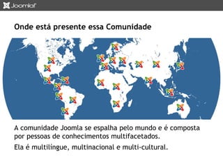Onde está presente essa Comunidade 
A comunidade Joomla se espalha pelo mundo e é composta 
por pessoas de conhecimentos multifacetados. 
Ela é multilíngue, multinacional e multi-cultural. 
 