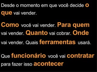 Desde o momento em que você decide  o que  vai vender. Como   você vai vender.  Para quem  vai vender.  Quanto  vai cobrar.  Onde  vai vender. Quais  ferramentas   usará. Que  funcionário   você vai  contratar   para fazer isso  acontecer 