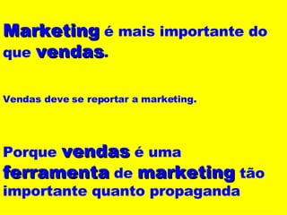 Marketing  é mais importante do que  vendas . Vendas deve se reportar a marketing. Porque  vendas  é uma  ferramenta  de  marketing  tão importante quanto propaganda 