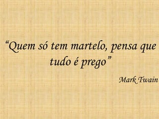 “ Quem só tem martelo, pensa que tudo é prego” Mark Twain 