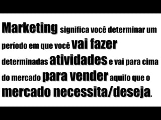 Marketing  significa você determinar um período em que você  vai fazer  determinadas  atividades  e vai para cima do mercado  para vender  aquilo que o  mercado necessita/deseja . 