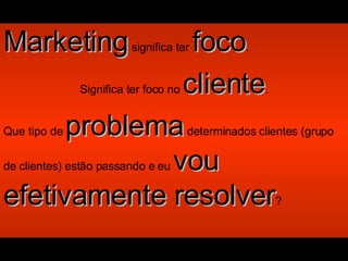 Marketing  significa ter  foco . Significa ter foco no  cliente . Que tipo de  problema  determinados clientes (grupo de clientes) estão passando e eu  vou efetivamente resolver ? 