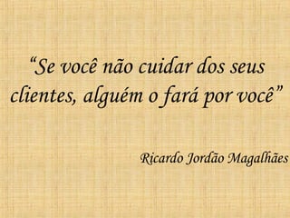 “ Se você não cuidar dos seus clientes, alguém o fará por você” Ricardo Jordão Magalhães 