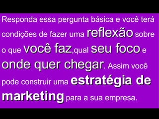 Responda essa pergunta básica e você terá condições de fazer uma  reflexão  sobre o que  você faz ,qual  seu foco  e  onde quer chegar . Assim você pode construir uma  estratégia de marketing  para a sua empresa. 