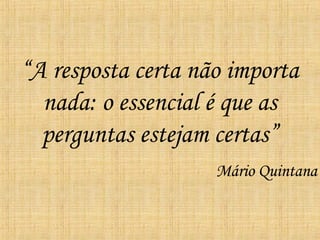 “ A resposta certa não importa nada: o essencial é que as perguntas estejam certas” Mário Quintana 
