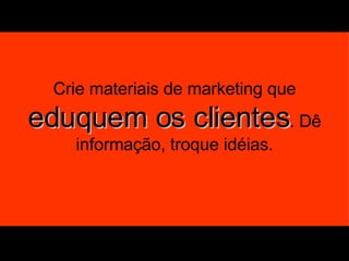 Crie materiais de marketing que  eduquem os clientes . Dê informação, troque idéias. 