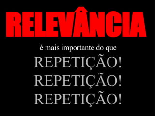 RELEVÂNCIA  é mais importante do que   REPETIÇÃO! REPETIÇÃO! REPETIÇÃO! 