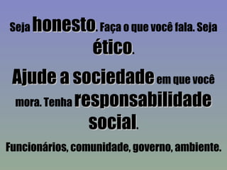 Seja  honesto . Faça o que você fala. Seja  ético . Ajude a sociedade  em que você mora. Tenha  responsabilidade social . Funcionários, comunidade, governo, ambiente. 
