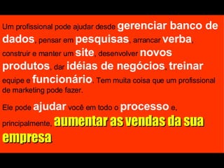 Um profissional pode ajudar desde  gerenciar banco de dados , pensar em  pesquisas , arrancar  verba , construir e manter um  site , desenvolver  novos produtos , dar  idéias de negócios ,  treinar  equipe e  funcionário . Tem muita coisa que um profissional de marketing pode fazer. Ele pode  ajudar  você em todo o  processo  e, principalmente,  aumentar as vendas da sua empresa . 