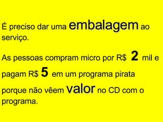 É preciso dar uma  embalagem  ao serviço. As pessoas compram micro por R$  2  mil e pagam R$  5  em um programa pirata porque não vêem  valor  no CD com o programa. 