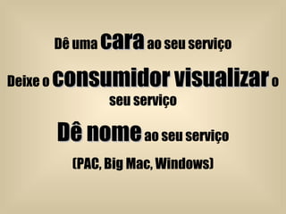 Dê uma  cara  ao seu serviço Deixe o  consumidor visualizar  o seu serviço Dê nome  ao seu serviço (PAC, Big Mac, Windows) 